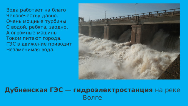 Вода работает на благо  Человечеству давно.  Очень мощные турбины  С водой, ребята, заодно.  А огромные машины  Током питают города.  ГЭС в движение приводит  Незаменимая вода. Дубненская ГЭС  —  гидроэлектростанция  на реке Волге