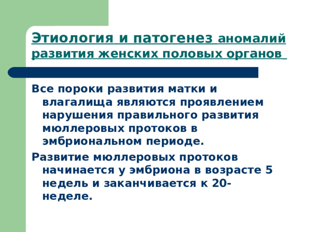 Этиология  и патогенез аномалий развития женских половых органов  Все пороки развития матки и влагалища являются проявлением нарушения правильного развития мюллеровых протоков в эмбриональном периоде . Развитие мюллеровых протоков начинается у эмбриона  в возрасте 5 недель и заканчивается  к 20-  неделе .