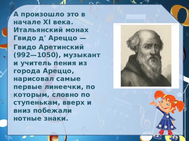 А произошло это в начале XI века. Итальянский монах Гвидо д' Ареццо —  Гвидо Аретинский (992—1050), музыкант и учитель пения из города Ареццо, нарисовал самые первые линеечки, по которым, словно по ступенькам, вверх и вниз побежали нотные знаки.