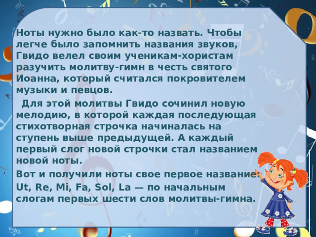 Ноты нужно было как-то назвать. Чтобы легче было запомнить названия звуков, Гвидо велел своим ученикам-хористам разучить молитву-гимн в честь святого Иоанна, который считался покровителем музыки и певцов.  Для этой молитвы Гвидо сочинил новую мелодию, в которой каждая последующая стихотворная строчка начиналась на ступень выше предыдущей. А каждый первый слог новой строчки стал названием новой ноты.  Вот и получили ноты свое первое название:  Ut, Re, Mi, Fa, Sol, La — по начальным слогам первых шести слов молитвы-гимна. 