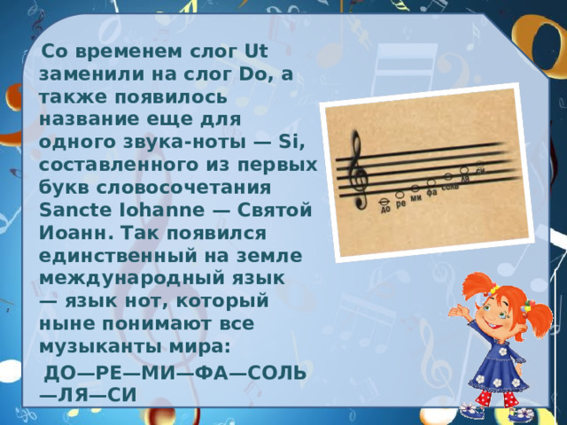 Со временем слог Ut заменили на слог Do, а также появилось название еще для одного звука-ноты — Si, составленного из первых букв словосочетания Sancte Iohanne — Святой Иоанн. Так появился единственный на земле международный язык — язык нот, который ныне понимают все музыканты мира:   ДО—РЕ—МИ—ФА—СОЛЬ—ЛЯ—СИ