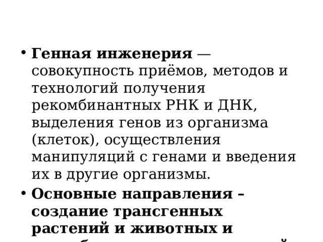 Генная инженерия — совокупность приёмов, методов и технологий получения рекомбинантных РНК и ДНК, выделения генов из организма (клеток), осуществления манипуляций с генами и введения их в другие организмы. Основные направления – создание трансгенных растений и животных и разработка принципов генной терапии.