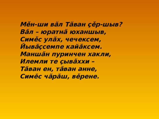 М ě н-ши в ă л Т ă ван ç ě р-шыв? В ă л – юратн ă юханшыв, Сим ě с ул ă х, чечексем, Йыв ăç семпе кай ă ксем. Манш ă н пуринчен хакли, Илемли те ç ыв ă ххи – Т ă ван ен, т ă ван анне, Сим ĕ с ч ă р ă ш, в ě рене.