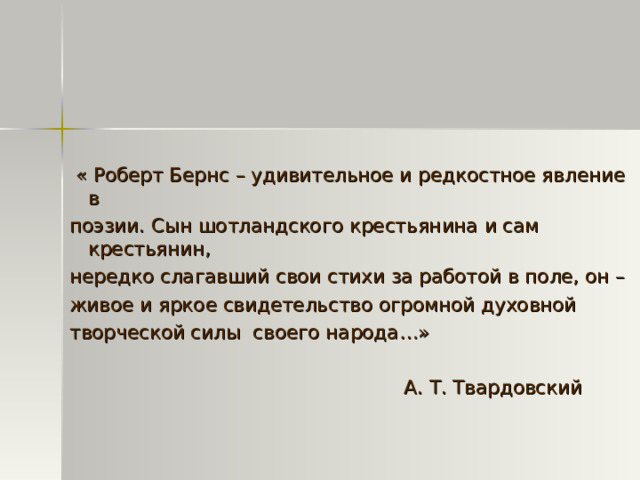 « Роберт Бернс – удивительное и редкостное явление в поэзии. Сын шотландского крестьянина и сам крестьянин, нередко слагавший свои стихи за работой в поле, он – живое и яркое свидетельство огромной духовной творческой силы своего народа…»  А. Т. Твардовский