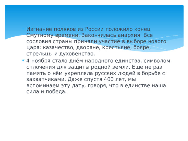 Изгнание поляков из России положило конец Смутному времени. Закончилась анархия. Все сословия страны приняли участие в выборе нового царя: казачество, дворяне, крестьяне, бояре, стрельцы и духовенство. 4 ноября стало днём народного единства, символом сплочения для защиты родной земли. Ещё не раз память о нём укрепляла русских людей в борьбе с захватчиками. Даже спустя 400 лет, мы вспоминаем эту дату, говоря, что в единстве наша сила и победа.