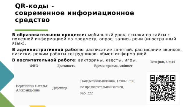 QR-коды -  современное информационное средство В образовательном процессе: мобильный урок, ссылки на сайты с полезной информацией по предмету, опрос, запись речи (иностранный язык).  В административной работе: расписание занятий, расписание звонков, визитки, режим работы сотрудников- обмен информацией.  В воспитательной работе : викторины, квесты, игры.   1