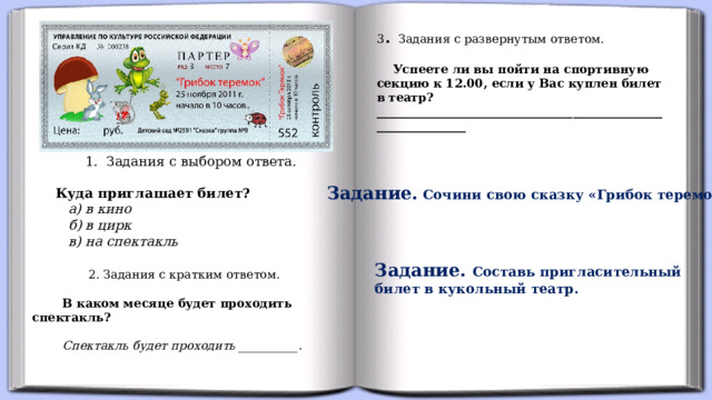 3 . Задания с развернутым ответом.   Успеете ли вы пойти на спортивную секцию к 12.00, если у Вас куплен билет в театр? _______________________________________________________________  1. Задания с выбором ответа.  Куда приглашает билет?  а) в кино  б) в цирк  в) на спектакль Задание. Сочини свою сказку «Грибок теремок