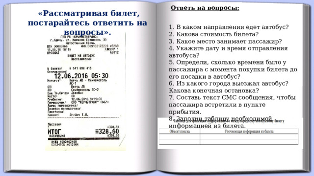 Ответь на вопросы:   «Рассматривая билет, постарайтесь ответить на вопросы». 1. В каком направлении едет автобус?  2. Какова стоимость билета?  3. Какое место занимает пассажир?  4. Укажите дату и время отправления автобуса?  5. Определи, сколько времени было у пассажира с момента покупки билета до его посадки в автобус?  6. Из какого города выезжал автобус? Какова конечная остановка?  7. Составь текст СМС сообщения, чтобы пассажира встретили в пункте прибытия.  8. Заполни таблицу необходимой информацией из билета.