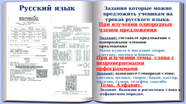 Русский язык Задания которые можно предложить ученикам на уроках русского языка. При изучении однородных членов предложения Задание:  составьте предложение с однородными членами предложения  Мама купила в магазине творог, сметану, молоко и бананы.  При изучении темы слова с непроверяемыми орфограммами Задание:  выпишите словарные слова: сметана, молоко, творог, банан, кассир, магазин, сумма, телефон, спасибо Тема. Алфавит. Задание. Выпиши и расположи слова в алфавитном порядке.