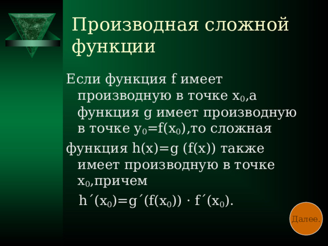 Производная сложной функции Если функция f имеет производную в точке х 0 ,а функция g имеет производную в точке у 0 = f( х 0 ),то сложная функция h( х)= g (f( х)) также имеет производную в точке х 0 ,причем  h ΄ ( х 0 )= g ΄ (f( х 0 )) · f ΄ ( х 0 ). Далее.