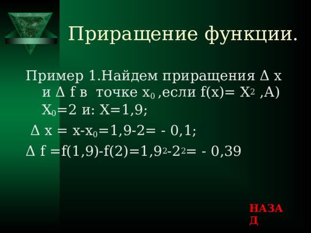 Приращение функции. Пример 1.Найдем приращения Δ х и Δ f в точке х 0 ,если f( х ) = Х 2 ,А) Х 0 =2 и : Х=1,9 ;  Δ х = х-х 0 =1,9-2= - 0,1 ; Δ f =f(1 ,9)- f(2)=1 ,9 2 -2 2 = - 0,39 НАЗАД