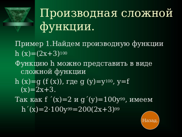 Производная сложной функции. Пример 1.Найдем производную функции h (x)=(2x+3) 100 Функцию h можно представить в виде сложной функции h (x)=g (f (x)) , где g (y)=y 100 , y=f (x)=2x+3 . Так как f ΄ (x)=2 и g ΄ (y)=100y 99 , имеем  h ΄ (x)=2 · 100y 99 =200(2x+3) 99 Назад.