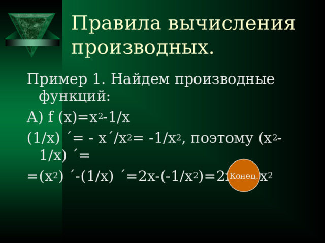 Правила вычисления производных. Пример 1. Найдем производные функций : А) f (x)=x 2 -1/x (1/x) ΄ = - x ΄ /x 2 = -1/x 2 , поэтому (x 2 - 1/x ) ΄= =(х 2 ) ΄-(1 /x) ΄ =2x-(-1/x 2 )=2x+1/x 2 Конец.
