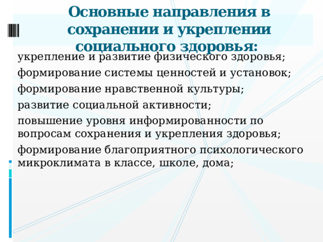 Основные направления в сохранении и укреплении социального здоровья: укрепление и развитие физического здоровья; формирование системы ценностей и установок; формирование нравственной культуры; развитие социальной активности; повышение уровня информированности по вопросам сохранения и укрепления здоровья; формирование благоприятного психологического микроклимата в классе, школе, дома;