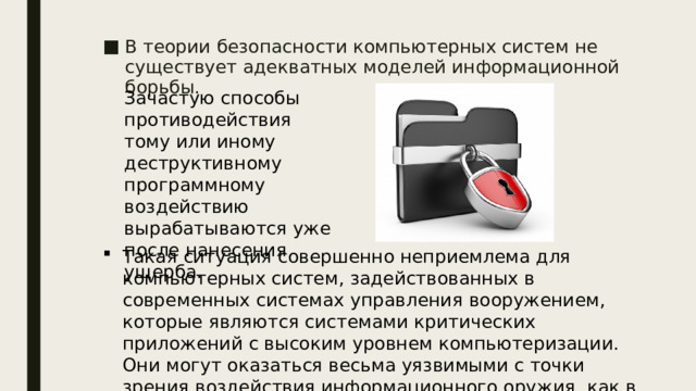 В теории безопасности компьютерных систем не существует адекватных моделей информационной борьбы. Зачастую способы противодействия тому или иному деструктивному программному воздействию вырабатываются уже после нанесения ущерба. Такая ситуация совершенно неприемлема для компьютерных систем, задействованных в современных системах управления вооружением, которые являются системами критических приложений с высоким уровнем компьютеризации. Они могут оказаться весьма уязвимыми с точки зрения воздействия информационного оружия, как в военное, так и в мирное время.