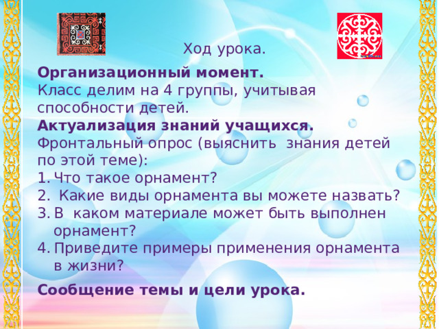 Ход урока. Организационный момент. Класс делим на 4 группы, учитывая способности детей. Актуализация знаний учащихся. Фронтальный опрос (выяснить знания детей по этой теме): Что такое орнамент?  Какие виды орнамента вы можете назвать? В каком материале может быть выполнен орнамент? Приведите примеры применения орнамента в жизни? Сообщение темы и цели урока.