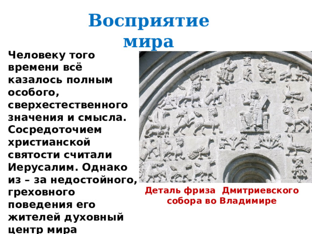 Восприятие мира Человеку того времени всё казалось полным особого, сверхестественного значения и смысла. Сосредоточием христианской святости считали Иерусалим. Однако из – за недостойного, греховного поведения его жителей духовный центр мира переместился в Киев. А на народ Руси легла особая миссия – спасение всего христианского люда. Деталь фриза Дмитриевского собора во Владимире