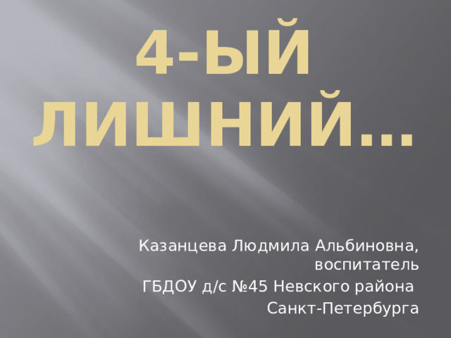 4-ый лишний… Казанцева Людмила Альбиновна, воспитатель ГБДОУ д/с №45 Невского района Санкт-Петербурга