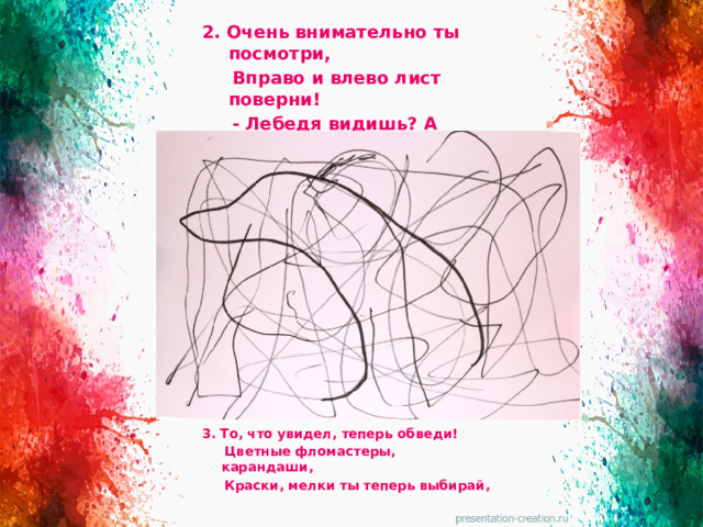 2. Очень внимательно ты посмотри,  Вправо и влево лист поверни!  - Лебедя видишь? А может слона?  - Вижу! Я вижу собаку! Ура! 3. То, что увидел, теперь обведи!  Цветные фломастеры, карандаши,  Краски, мелки ты теперь выбирай,