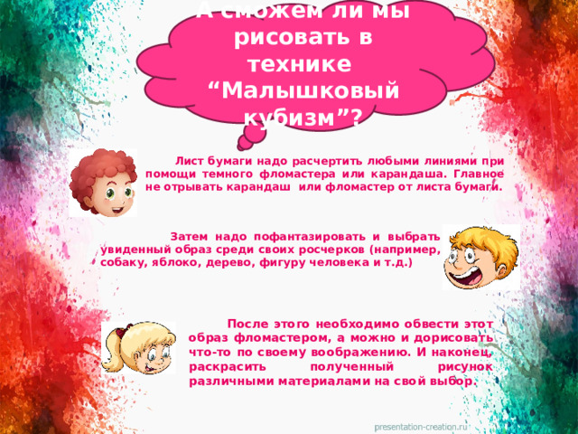 А сможем ли мы рисовать в технике “Малышковый кубизм”?  Лист бумаги надо расчертить любыми линиями при помощи темного фломастера или карандаша. Главное не отрывать карандаш или фломастер от листа бумаги.  Затем надо пофантазировать и выбрать увиденный образ среди своих росчерков (например, собаку, яблоко, дерево, фигуру человека и т.д.)  После этого необходимо обвести этот образ фломастером, а можно и дорисовать что-то по своему воображению. И наконец, раскрасить полученный рисунок различными материалами на свой выбор.