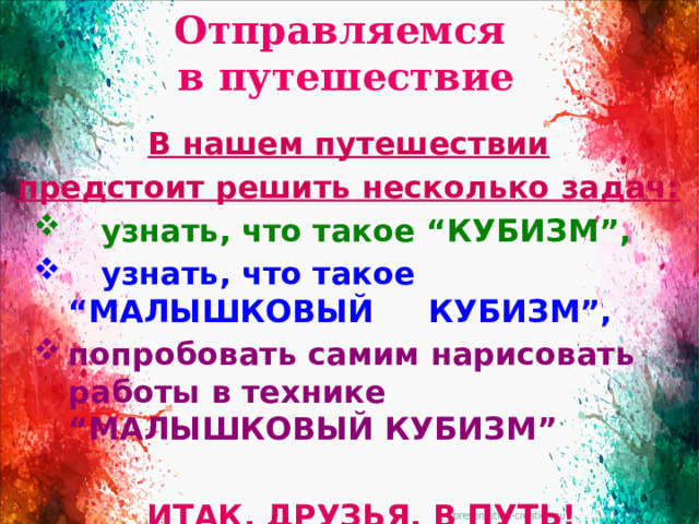 Отправляемся  в путешествие   В нашем путешествии предстоит решить несколько задач:  узнать, что такое “КУБИЗМ”,  узнать, что такое “МАЛЫШКОВЫЙ КУБИЗМ”, попробовать самим нарисовать работы в технике “МАЛЫШКОВЫЙ КУБИЗМ”  ИТАК, ДРУЗЬЯ, В ПУТЬ!