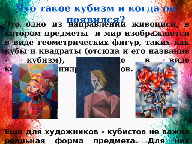 Что такое кубизм и когда он появился? Это одно из направлений живописи, в котором предметы и мир изображаются в виде геометрических фигур, таких как кубы и квадраты (отсюда и его название - кубизм), а еше в виде конусов,цилиндров и кругов.       Еще для художников - кубистов не важна реальная форма предмета. Для них намного важнее ритм, чередование цвета и его оттенков.