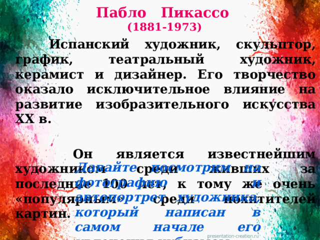 Пабло Пикассо  (1881-1973)   Испанский художник, скульптор, график, театральный художник, керамист и дизайнер. Его творчество оказало исключительное влияние на развитие изобразительного искусства XX в.   Он является известнейшим художником среди живших за последние 100 лет, к тому же очень «популярным» среди похитителей картин.   Давайте посмотрим на фотографию и автопортрет художника, который написан в самом начале его увлечения кубизмом