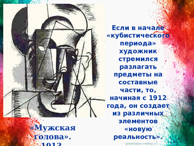 Если в начале «кубистического периода» художник стремился разлагать предметы на составные части, то, начиная с 1912 года, он создает из различных элементов «новую реальность». «Мужская голова». 1913.