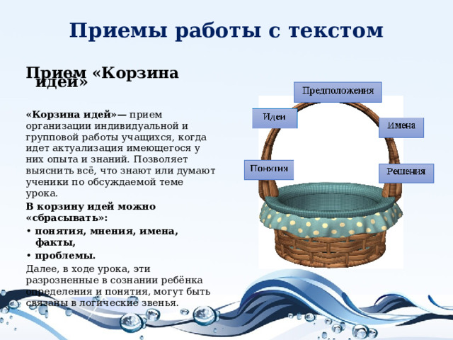 Приемы работы с текстом Прием «Корзина идей»  «Корзина идей»— прием организации индивидуальной и групповой работы учащихся, когда идет актуализация имеющегося у них опыта и знаний. Позволяет выяснить всё, что знают или думают ученики по обсуждаемой теме урока. В корзину идей можно «сбрасывать»: понятия, мнения, имена, факты, проблемы. Далее, в ходе урока, эти разрозненные в сознании ребёнка определения и понятия, могут быть связаны в логические звенья.