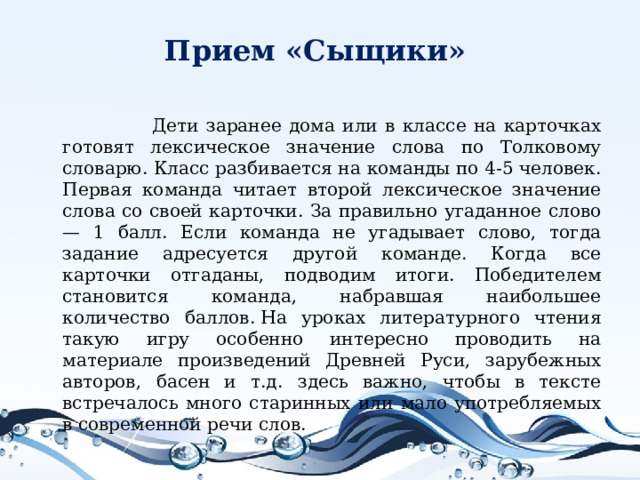 Прием «Сыщики»    Дети заранее дома или в классе на карточках готовят лексическое значение слова по Толковому словарю. Класс разбивается на команды по 4-5 человек. Первая команда читает второй лексическое значение слова со своей карточки. За правильно угаданное слово — 1 балл. Если команда не угадывает слово, тогда задание адресуется другой команде. Когда все карточки отгаданы, подводим итоги. Победителем становится команда, набравшая наибольшее количество баллов. На уроках литературного чтения такую игру особенно интересно проводить на материале произведений Древней Руси, зарубежных авторов, басен и т.д. здесь важно, чтобы в тексте встречалось много старинных или мало употребляемых в современной речи слов.