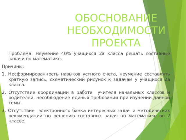 ОБОСНОВАНИЕ НЕОБХОДИМОСТИ ПРОЕКТА  Проблема: Неумение 40% учащихся 2а класса решать составные задачи по математике. Причины: 1. Несформированность навыков устного счета, неумение составлять краткую запись, схематический рисунок к задачам у учащихся 2а класса. 2. Отсутствие координации в работе учителя начальных классов и родителей, несоблюдение единых требований при изучении данной темы. 3. Отсутствие электронного банка интересных задач и методических рекомендаций по решению составных задач по математике во 2 классе.