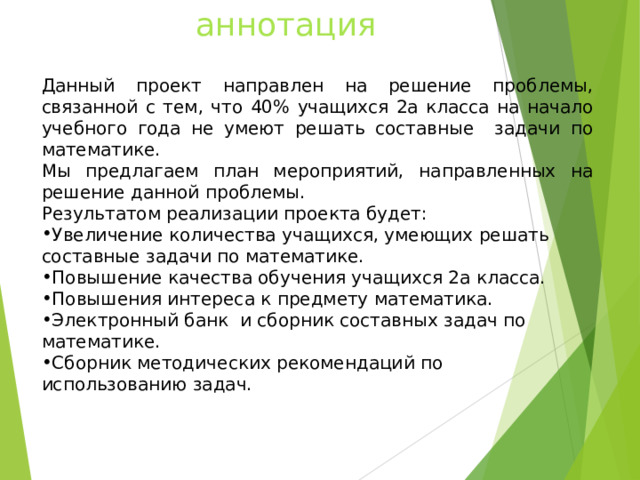 аннотация Данный проект направлен на решение проблемы, связанной с тем, что 40% учащихся 2а класса на начало учебного года не умеют решать составные задачи по математике. Мы предлагаем план мероприятий, направленных на решение данной проблемы. Результатом реализации проекта будет: