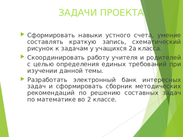 ЗАДАЧИ ПРОЕКТА Сформировать навыки устного счета, умение составлять краткую запись, схематический рисунок к задачам у учащихся 2а класса. Скоординировать работу учителя и родителей с целью определения единых требований при изучении данной темы. Разработать электронный банк интересных задач и сформировать сборник методических рекомендаций по решению составных задач по математике во 2 классе.