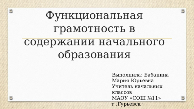 Функциональная грамотность в содержании начального образования Выполнила: Бабанина Мария Юрьевна Учитель начальных классов МАОУ «СОШ №11» г .Гурьевск