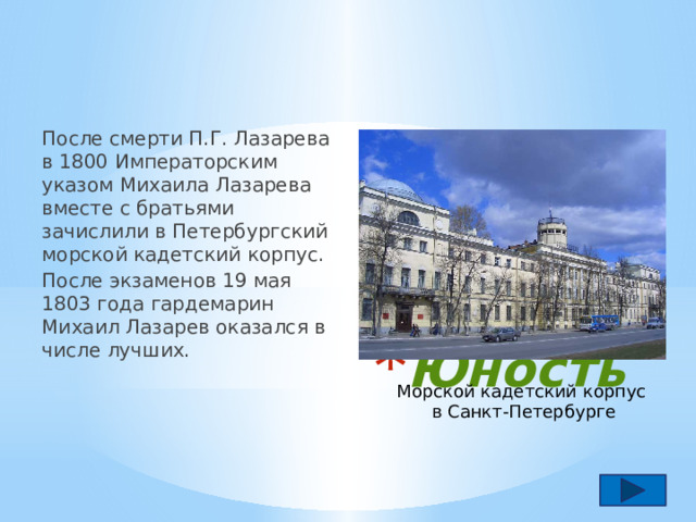 После смерти П.Г. Лазарева в 1800 Императорским указом Михаила Лазарева вместе с братьями зачислили в Петербургский морской кадетский корпус. После экзаменов 19 мая 1803 года гардемарин Михаил Лазарев оказался в числе лучших. Юность Морской кадетский корпус в Санкт-Петербурге