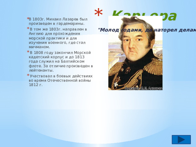 Карьера В 1803г. Михаил Лазарев был произведен в гардемарины.  В том же 1803г. направлен в Англию для прохождения морской практики и для изучения военного, где стал мичманом.  В 1808 году закончил Морской кадетский корпус и до 1813 года служил на Балтийском флоте. За отличие произведен в лейтенанты.  Участвовал в боевых действиях во время Отечественной войны 1812 г.