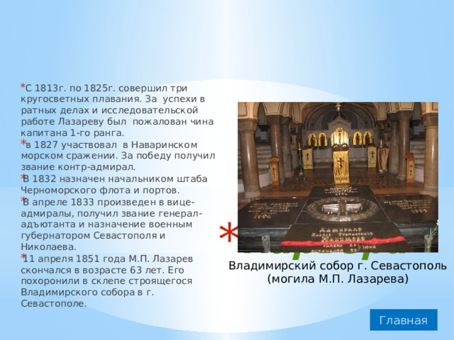 С 1813г. по 1825г. совершил три кругосветных плавания. За успехи в ратных делах и исследовательской работе Лазареву был пожалован чина капитана 1-го ранга.  в 1827 участвовал в Наваринском морском сражении. За победу получил звание контр-адмирал. В 1832 назначен начальником штаба Черноморского флота и портов. В апреле 1833 произведен в вице-адмиралы, получил звание генерал-адъютанта и назначение военным губернатором Севастополя и Николаева. 11 апреля 1851 года М.П. Лазарев скончался в возрасте 63 лет. Его похоронили в склепе строящегося Владимирского собора в г. Севастополе . Карьера