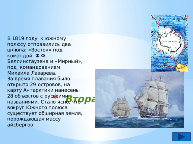 В 1819 году к южному полюсу отправились два шлюпа: «Восток» под командой Ф.Ф. Беллинсгаузена и «Мирный», под командованием Михаила Лазарева. За время плавания было открыто 29 островов, на карту Антарктики нанесены 28 объектов с русскими названиями. Стало ясно, что вокруг Южного полюса существует обширная земля, порождающая массу айсбергов.