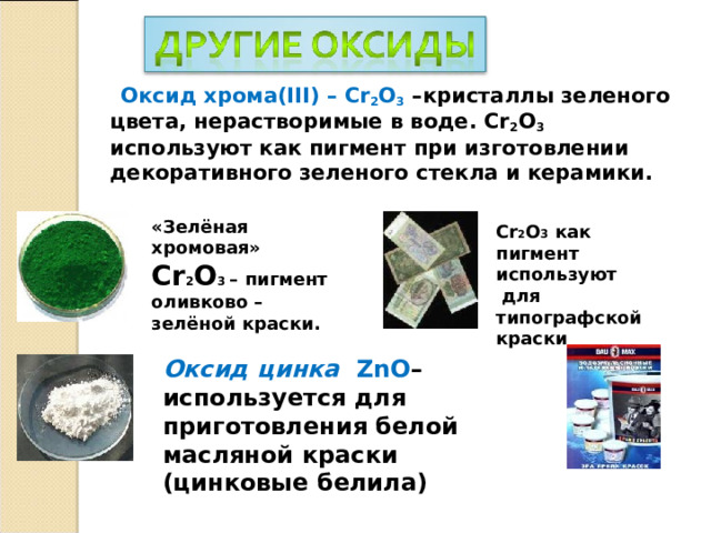 Оксид хрома(III) – Cr 2 O 3  –кристаллы зеленого цвета, нерастворимые в воде. Cr 2 O 3 используют как пигмент при изготовлении декоративного зеленого стекла и керамики. «Зелёная хромовая» Cr 2 O 3  – пигмент оливково – зелёной краски. Cr 2 О 3  как пигмент используют  для типографской краски Оксид цинка  ZnO – используется для приготовления белой масляной краски (цинковые белила)