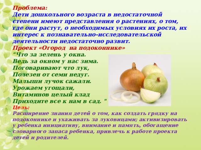 Проблема:  Дети дошкольного возраста в недостаточной степени имеют представления о растениях, о том, где они растут, о необходимых условиях их роста, их интерес к познавательно-исследовательской деятельности недостаточно развит.  Проект «Огород на подоконнике»  
