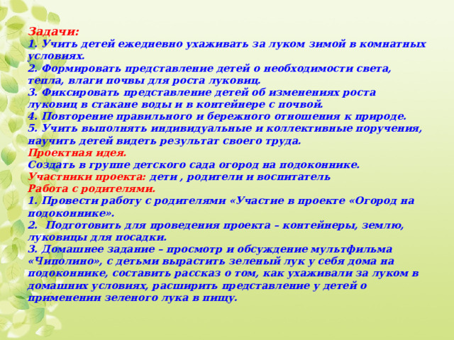 Задачи:  1. Учить детей ежедневно ухаживать за луком зимой в комнатных условиях.  2. Формировать представление детей о необходимости света, тепла, влаги почвы для роста луковиц.  3. Фиксировать представление детей об изменениях роста луковиц в стакане воды и в контейнере с почвой.  4. Повторение правильного и бережного отношения к природе.  5. Учить выполнять индивидуальные и коллективные поручения, научить детей видеть результат своего труда.  Проектная идея.  Создать в группе детского сада огород на подоконнике.  Участники проекта: дети , родители и воспитатель  Работа с родителями.   1. Провести работу с родителями «Участие в проекте «Огород на подоконнике».  2. Подготовить для проведения проекта – контейнеры, землю, луковицы для посадки.  3. Домашнее задание – просмотр и обсуждение мультфильма «Чиполино», с детьми вырастить зеленый лук у себя дома на подоконнике, составить рассказ о том, как ухаживали за луком в домашних условиях, расширить представление у детей о применении зеленого лука в пищу.