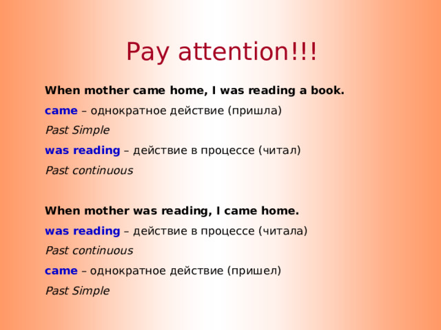 Pay attention!!! When mother came home, I was reading a book. came  – однократное действие (пришла) Past Simple was reading – действие в процессе (читал) Past continuous  When mother was reading, I came home. was reading – действие в процессе ( читала ) Past continuous came  – однократное действие (пришел) Past Simple