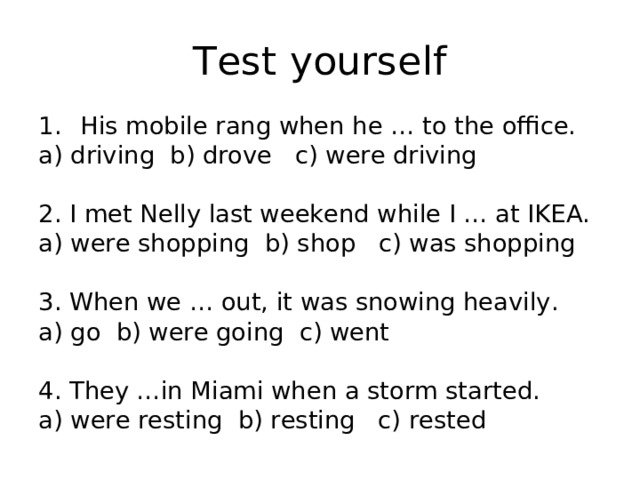 Test yourself His mobile rang when he … to the office. a) driving b) drove c) were driving 2. I met Nelly last weekend while I … at IKEA. a) were shopping b) shop c) was shopping 3. When we … out, it was snowing heavily. a) go b) were going c) went 4. They …in Miami when a storm started. a) were resting b) resting c) rested