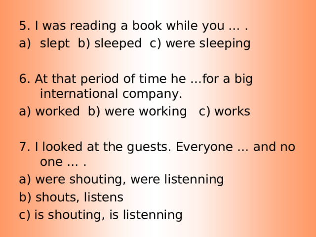 5. I was reading a book while you … . slept b) sleeped c) were sleeping 6. At that period of time he …for a big international company. a) worked b) were working c) works 7. I looked at the guests. Everyone … and no one … . a) were shouting, were listenning b) shouts, listens c) is shouting, is listenning