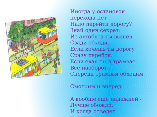 Иногда у остановок перехода нет  Надо перейти дорогу?  Знай один секрет: Из автобуса ты вышел  Сзади обходи,  Если хочешь ты дорогу  Сразу перейти. Если ехал ты в трамвае,  Все наоборот -  Спереди трамвай обходим,  Смотрим и вперед.   А вообще еще надежней -  Лучше обожди,  И когда отъедет транспорт,  Вот тогда иди.