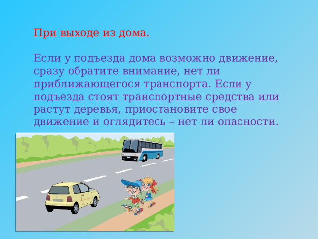 При выходе из дома.   Если у подъезда дома возможно движение, сразу обратите внимание, нет ли приближающегося транспорта. Если у подъезда стоят транспортные средства или растут деревья, приостановите свое движение и оглядитесь – нет ли опасности.