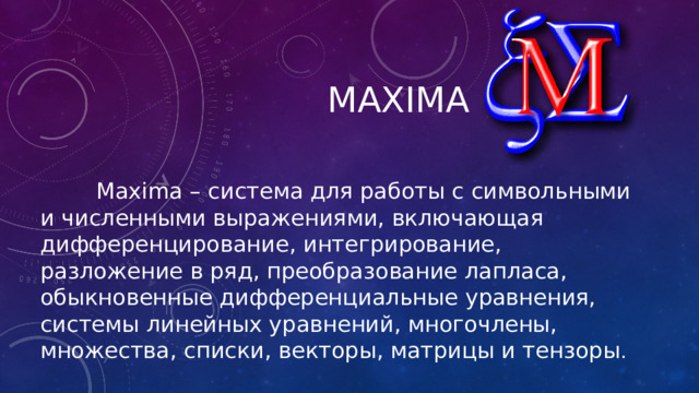 maxima  Maxima – система для работы с символьными и численными выражениями, включающая дифференцирование, интегрирование, разложение в ряд, преобразование лапласа, обыкновенные дифференциальные уравнения, системы линейных уравнений, многочлены, множества, списки, векторы, матрицы и тензоры .