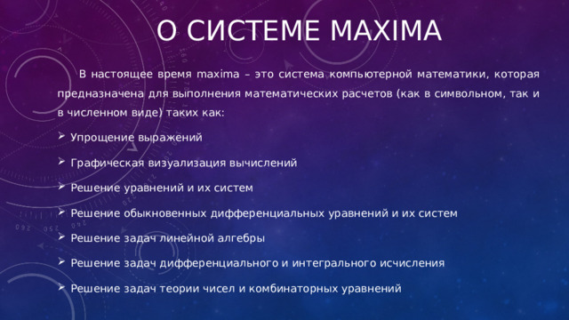 О системе maxima В настоящее время maxima – это система компьютерной математики, которая предназначена для выполнения математических расчетов (как в символьном, так и в численном виде) таких как: