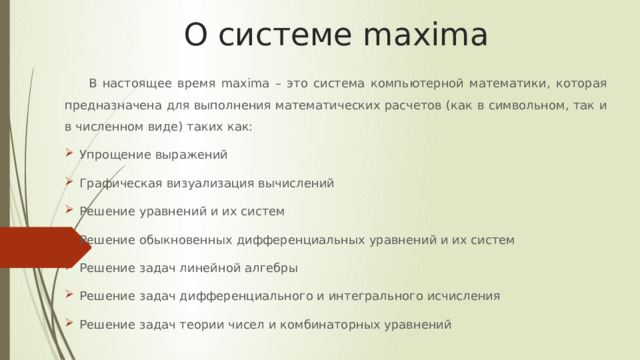 О системе maxima В настоящее время maxima – это система компьютерной математики, которая предназначена для выполнения математических расчетов (как в символьном, так и в численном виде) таких как: