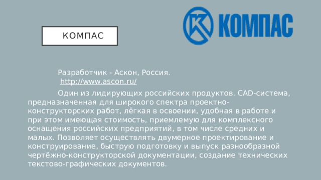 кОМПАС  Разработчик - Аскон, Россия.   http://www.asсon.ru/  Один из лидирующих российских продуктов. CAD-система, предназначенная для широкого спектра проектно-конструкторских работ, лёгкая в освоении, удобная в работе и при этом имеющая стоимость, приемлемую для комплексного оснащения российских предприятий, в том числе средних и малых. Позволяет осуществлять двумерное проектирование и конструирование, быструю подготовку и выпуск разнообразной чертёжно-конструкторской документации, создание технических текстово-графических документов.